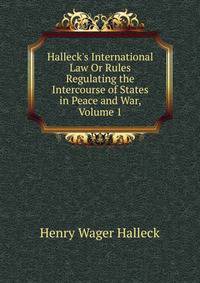 Halleck's International Law Or Rules Regulating the Intercourse of States in Peace and War, Volume 1