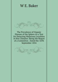 The Prevalence of Organic Disease of the Spleen As a Test for Detecting Malarious Localities in Hot Climates: Being the Report of a Committee . Dated the 16Th September 1854