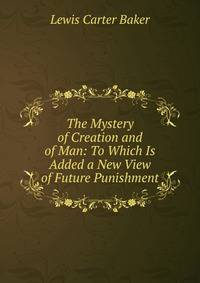 The Mystery of Creation and of Man: To Which Is Added a New View of Future Punishment