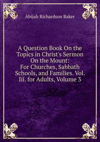 A Question Book On the Topics in Christ's Sermon On the Mount: For Churches, Sabbath Schools, and Families. Vol. Iii. for Adults, Volume 3