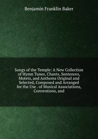 Songs of the Temple: A New Collection of Hymn Tunes, Chants, Sentences, Motets, and Anthems Original and Selected, Composed and Arranged for the Use . of Musical Associations, Conventions, and