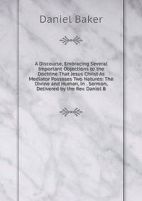 A Discourse, Embracing Several Important Objections to the Doctrine That Jesus Christ As Mediator Posseses Two Natures: The Divine and Human, in . Sermon, Delivered by the Rev. Daniel B