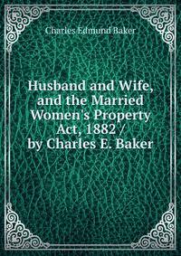 Husband and Wife, and the Married Women's Property Act, 1882 / by Charles E. Baker