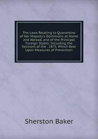 The Laws Relating to Quarantine of Her Majesty's Dominions at Home and Abroad, and of the Principal Foreign States: Including the Sections of the . 1875, Which Bear Upon Measures of Prevention