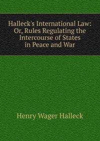 Halleck's International Law: Or, Rules Regulating the Intercourse of States in Peace and War