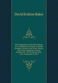 The Companion to the Play-House: Or, an Historical Account of All the Dramatic Writers (And Their Works) That Have Appeared in Great Britain and . to the Present Year 1764. Composed in the F
