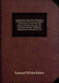 Exploration of the Nile Tributaries of Abyssinia: The Sources, Supply, and Overflow of the Nile; the Country, People, Customs, Etc. Interspersed with . Buffaloes, Hippopotami, Rhinoceros, Etc.
