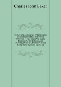Sydney and Melbourne: With Remarks On the Present State and Future Prospects of New South Wales, and Practical Advice to Emigrants of Various Classes: . Summary of the Route Home by India, Egypt, &amp;c