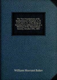 The Two Foundations of St. Bartholomew's Hospital: A. D. 1123 and A. D. 1546, Being an Introductory Address Given at a Meeting of the Abernethian Society, October 8Th, 1885