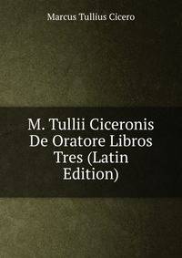M. Tullii Ciceronis De Oratore Libros Tres (Latin Edition)