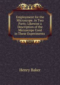 Employment for the Microscope. in Two Parts: Likewise a Description of the Microscope Used in These Experiments .