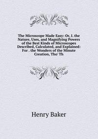 The Microscope Made Easy: Or, I. the Nature, Uses, and Magnifying Powers of the Best Kinds of Microscopes Described, Calculated, and Explained: For . the Wonders of the Minute Creation, Tho' Th