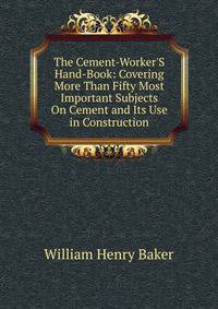 The Cement-Worker'S Hand-Book: Covering More Than Fifty Most Important Subjects On Cement and Its Use in Construction