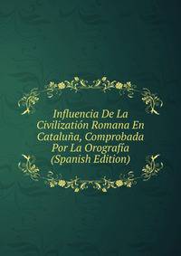 Influencia De La Civilization Romana En Cataluna, Comprobada Por La Orografia (Spanish Edition)