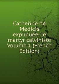 Catherine de Medicis expliquee: le martyr calviniste Volume 1 (French Edition)
