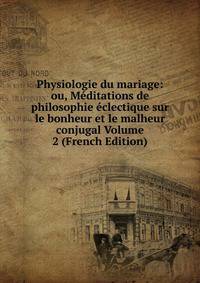 Physiologie du mariage: ou, Meditations de philosophie eclectique sur le bonheur et le malheur conjugal Volume 2 (French Edition)