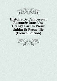 Histoire De L'empereur: Racont?e Dans Une Grange Par Un Vieux Soldat Et Recueillie (French Edition)