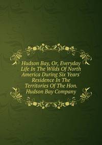 Hudson Bay, Or, Everyday Life In The Wilds Of North America During Six Years' Residence In The Territories Of The Hon. Hudson Bay Company