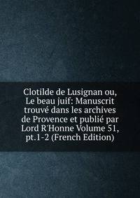 Clotilde de Lusignan ou, Le beau juif: Manuscrit trouv? dans les archives de Provence et publi? par Lord R'Honne Volume 51, pt.1-2 (French Edition)