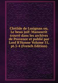 Clotilde de Lusignan ou, Le beau juif: Manuscrit trouv? dans les archives de Provence et publi? par Lord R'Honne Volume 51, pt.3-4 (French Edition)