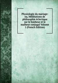 Physiologie du mariage: ou, Meditations de philosophie eclectique sur le bonheur et le malheur conjugal Volume 1 (French Edition)
