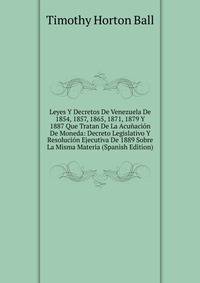 Leyes Y Decretos De Venezuela De 1854, 1857, 1865, 1871, 1879 Y 1887 Que Tratan De La Acunacion De Moneda: Decreto Legislativo Y Resolucion Ejecutiva De 1889 Sobre La Misma Materia (Spanish Edition)