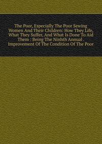 The Poor, Especially The Poor Sewing Women And Their Children: How They Life, What They Suffer, And What Is Done To Aid Them : Being The Ninhth Annual . Improvement Of The Condition Of The Poor