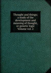 Thought and things; a study of the development and meaning of thought, or genetic logic Volume vol. 2