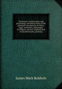 Dictionary of philosophy and psychology; including many of the principal conceptions of ethics, logic, aesthetics, philosophy of religion, mental . political and social philosophy, philolog
