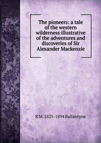The pioneers: a tale of the western wilderness illustrative of the adventures and discoveries of Sir Alexander Mackenzie
