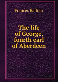 The life of George, fourth earl of Aberdeen
