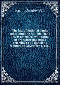 The law of national banks containing the National bank act, as amended, with forms of procedure and notes referring to all decisions reported to November 1, 1880