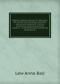 Natural reading; manual of instruction (for teachers) presenting a perfectly natural and systematic method of teaching reading to primary children, . of phonetic parts, words and sentences ar
