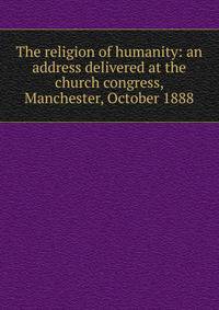 The religion of humanity: an address delivered at the church congress, Manchester, October 1888