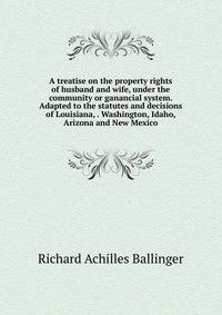 A treatise on the property rights of husband and wife, under the community or ganancial system. Adapted to the statutes and decisions of Louisiana, . Washington, Idaho, Arizona and New Mexico