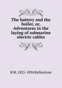 The battery and the boiler, or, Adventures in the laying of submarine electric cables