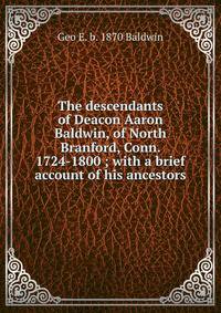 The descendants of Deacon Aaron Baldwin, of North Branford, Conn. 1724-1800 ; with a brief account of his ancestors