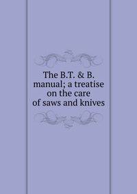 The B.T. &amp; B. manual; a treatise on the care of saws and knives