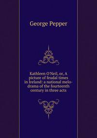 Kathleen O'Neil, or, A picture of feudal times in Ireland: a national melo-drama of the fourteenth century in three acts