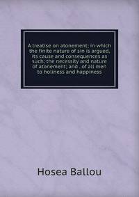 A treatise on atonement; in which the finite nature of sin is argued, its cause and consequences as such; the necessity and nature of atonement; and . of all men to holiness and happiness