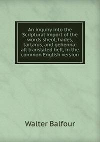 An inquiry into the Scriptural import of the words sheol, hades, tartarus, and gehenna: all translated hell, in the common English version