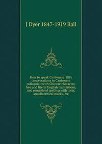 How to speak Cantonese: fifty conversations in Cantonese colloquial; with Chinese character, free and literal English translations, and romanised spelling with tonic and diacritical marks, &amp;c