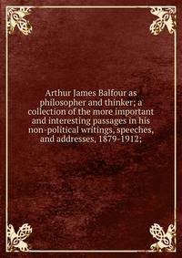 Arthur James Balfour as philosopher and thinker; a collection of the more important and interesting passages in his non-political writings, speeches, and addresses, 1879-1912;