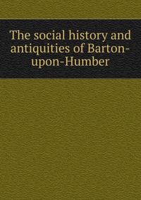 The social history and antiquities of Barton-upon-Humber