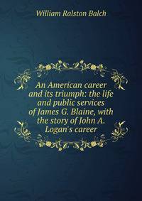 An American career and its triumph: the life and public services of James G. Blaine, with the story of John A. Logan's career