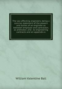 The law affecting engineers, being a concise statement of the powers and duties of an engineer as between employer and contractor; as arbitrator; and . to engineering contracts and an appendix o