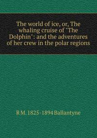 The world of ice, or, The whaling cruise of "The Dolphin": and the adventures of her crew in the polar regions
