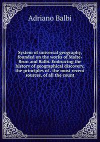 System of universal geography, founded on the works of Malte-Brun and Balbi. Embracing the history of geographical discovery, the principles of . the most recent sources, of all the count