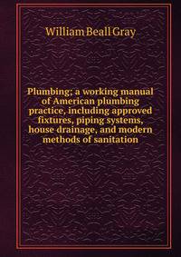 Plumbing; a working manual of American plumbing practice, including approved fixtures, piping systems, house drainage, and modern methods of sanitation