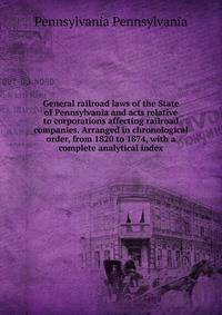 General railroad laws of the State of Pennsylvania and acts relative to corporations affecting railroad companies. Arranged in chronological order, from 1820 to 1874, with a complete analytical index